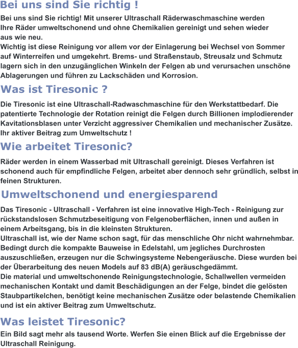 Bei uns sind Sie richtig! Mit unserer Ultraschall Räderwaschmaschine werden  Ihre Räder umweltschonend und ohne Chemikalien gereinigt und sehen wieder aus wie neu. Wichtig ist diese Reinigung vor allem vor der Einlagerung bei Wechsel von Sommer auf Winterreifen und umgekehrt. Brems- und Straßenstaub, Streusalz und Schmutz lagern sich in den unzugänglichen Winkeln der Felgen ab und verursachen unschöne Ablagerungen und führen zu Lackschäden und Korrosion.   Die Tiresonic ist eine Ultraschall-Radwaschmaschine für den Werkstattbedarf. Die patentierte Technologie der Rotation reinigt die Felgen durch Billionen implodierender Kavitationsblasen unter Verzicht aggressiver Chemikalien und mechanischer Zusätze. Ihr aktiver Beitrag zum Umweltschutz !   Räder werden in einem Wasserbad mit Ultraschall gereinigt. Dieses Verfahren ist  schonend auch für empfindliche Felgen, arbeitet aber dennoch sehr gründlich, selbst in feinen Strukturen.   Das Tiresonic - Ultraschall - Verfahren ist eine innovative High-Tech - Reinigung zur rückstandslosen Schmutzbeseitigung von Felgenoberflächen, innen und außen in einem Arbeitsgang, bis in die kleinsten Strukturen. Ultraschall ist, wie der Name schon sagt, für das menschliche Ohr nicht wahrnehmbar. Bedingt durch die kompakte Bauweise in Edelstahl, um jegliches Durchrosten auszuschließen, erzeugen nur die Schwingsysteme Nebengeräusche. Diese wurden bei der Überarbeitung des neuen Models auf 83 dB(A) geräuschgedämmt. Die material und umweltschonende Reinigungstechnologie, Schallwellen vermeiden  mechanischen Kontakt und damit Beschädigungen an der Felge, bindet die gelösten Staubpartikelchen, benötigt keine mechanischen Zusätze oder belastende Chemikalien und ist ein aktiver Beitrag zum Umweltschutz.   Ein Bild sagt mehr als tausend Worte. Werfen Sie einen Blick auf die Ergebnisse der Ultraschall Reinigung.  Was leistet Tiresonic? Umweltschonend und energiesparend Wie arbeitet Tiresonic? Was ist Tiresonic ? Bei uns sind Sie richtig !