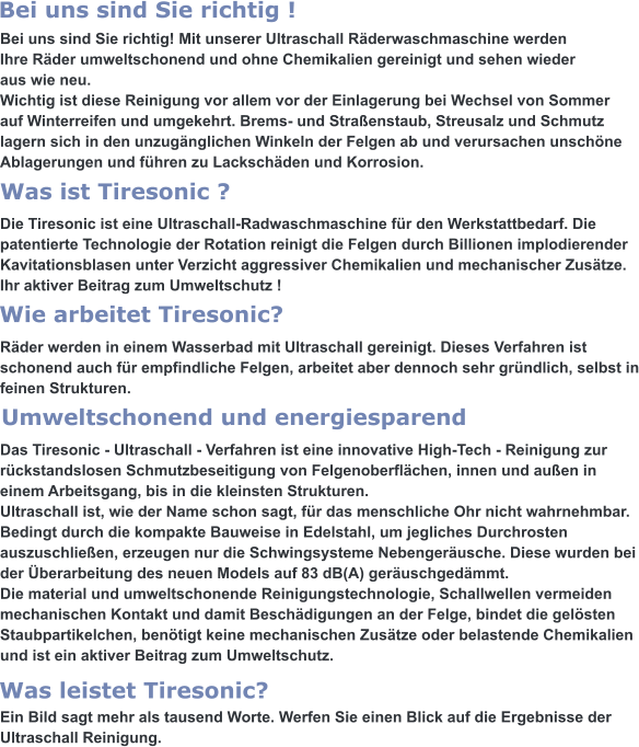 Bei uns sind Sie richtig! Mit unserer Ultraschall Räderwaschmaschine werden  Ihre Räder umweltschonend und ohne Chemikalien gereinigt und sehen wieder aus wie neu. Wichtig ist diese Reinigung vor allem vor der Einlagerung bei Wechsel von Sommer auf Winterreifen und umgekehrt. Brems- und Straßenstaub, Streusalz und Schmutz lagern sich in den unzugänglichen Winkeln der Felgen ab und verursachen unschöne Ablagerungen und führen zu Lackschäden und Korrosion.   Die Tiresonic ist eine Ultraschall-Radwaschmaschine für den Werkstattbedarf. Die patentierte Technologie der Rotation reinigt die Felgen durch Billionen implodierender Kavitationsblasen unter Verzicht aggressiver Chemikalien und mechanischer Zusätze. Ihr aktiver Beitrag zum Umweltschutz !   Räder werden in einem Wasserbad mit Ultraschall gereinigt. Dieses Verfahren ist  schonend auch für empfindliche Felgen, arbeitet aber dennoch sehr gründlich, selbst in feinen Strukturen.   Das Tiresonic - Ultraschall - Verfahren ist eine innovative High-Tech - Reinigung zur rückstandslosen Schmutzbeseitigung von Felgenoberflächen, innen und außen in einem Arbeitsgang, bis in die kleinsten Strukturen. Ultraschall ist, wie der Name schon sagt, für das menschliche Ohr nicht wahrnehmbar. Bedingt durch die kompakte Bauweise in Edelstahl, um jegliches Durchrosten auszuschließen, erzeugen nur die Schwingsysteme Nebengeräusche. Diese wurden bei der Überarbeitung des neuen Models auf 83 dB(A) geräuschgedämmt. Die material und umweltschonende Reinigungstechnologie, Schallwellen vermeiden  mechanischen Kontakt und damit Beschädigungen an der Felge, bindet die gelösten Staubpartikelchen, benötigt keine mechanischen Zusätze oder belastende Chemikalien und ist ein aktiver Beitrag zum Umweltschutz.   Ein Bild sagt mehr als tausend Worte. Werfen Sie einen Blick auf die Ergebnisse der Ultraschall Reinigung.  Was leistet Tiresonic? Umweltschonend und energiesparend Wie arbeitet Tiresonic? Was ist Tiresonic ? Bei uns sind Sie richtig !