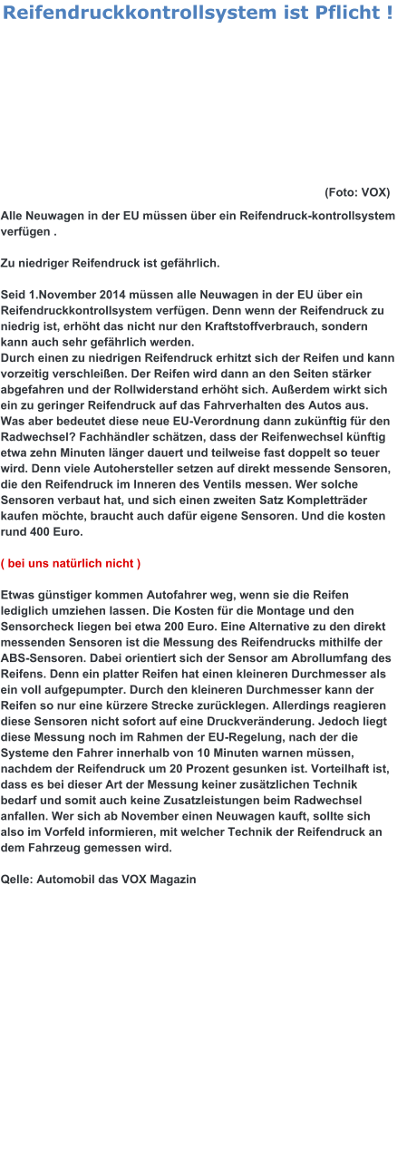 Alle Neuwagen in der EU müssen über ein Reifendruck-kontrollsystem verfügen .  Zu niedriger Reifendruck ist gefährlich.  Seid 1.November 2014 müssen alle Neuwagen in der EU über ein Reifendruckkontrollsystem verfügen. Denn wenn der Reifendruck zu niedrig ist, erhöht das nicht nur den Kraftstoffverbrauch, sondern kann auch sehr gefährlich werden.  Durch einen zu niedrigen Reifendruck erhitzt sich der Reifen und kann vorzeitig verschleißen. Der Reifen wird dann an den Seiten stärker abgefahren und der Rollwiderstand erhöht sich. Außerdem wirkt sich ein zu geringer Reifendruck auf das Fahrverhalten des Autos aus. Was aber bedeutet diese neue EU-Verordnung dann zukünftig für den Radwechsel? Fachhändler schätzen, dass der Reifenwechsel künftig etwa zehn Minuten länger dauert und teilweise fast doppelt so teuer wird. Denn viele Autohersteller setzen auf direkt messende Sensoren, die den Reifendruck im Inneren des Ventils messen. Wer solche Sensoren verbaut hat, und sich einen zweiten Satz Kompletträder kaufen möchte, braucht auch dafür eigene Sensoren. Und die kosten rund 400 Euro.  ( bei uns natürlich nicht )  Etwas günstiger kommen Autofahrer weg, wenn sie die Reifen lediglich umziehen lassen. Die Kosten für die Montage und den Sensorcheck liegen bei etwa 200 Euro. Eine Alternative zu den direkt messenden Sensoren ist die Messung des Reifendrucks mithilfe der ABS-Sensoren. Dabei orientiert sich der Sensor am Abrollumfang des Reifens. Denn ein platter Reifen hat einen kleineren Durchmesser als ein voll aufgepumpter. Durch den kleineren Durchmesser kann der Reifen so nur eine kürzere Strecke zurücklegen. Allerdings reagieren diese Sensoren nicht sofort auf eine Druckveränderung. Jedoch liegt diese Messung noch im Rahmen der EU-Regelung, nach der die Systeme den Fahrer innerhalb von 10 Minuten warnen müssen, nachdem der Reifendruck um 20 Prozent gesunken ist. Vorteilhaft ist, dass es bei dieser Art der Messung keiner zusätzlichen Technik bedarf und somit auch keine Zusatzleistungen beim Radwechsel anfallen. Wer sich ab November einen Neuwagen kauft, sollte sich also im Vorfeld informieren, mit welcher Technik der Reifendruck an dem Fahrzeug gemessen wird.  Qelle: Automobil das VOX Magazin  Reifendruckkontrollsystem ist Pflicht !   	(Foto: VOX)