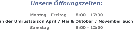 Unsere Öffnungszeiten:  Montag - Freitag	8:00 - 17:30 in der Umrüstsaison April / Mai & Oktober / November auch Samstag			8:00 - 12:00