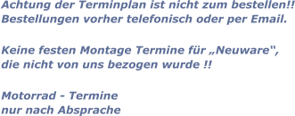 Achtung der Terminplan ist nicht zum bestellen!! Bestellungen vorher telefonisch oder per Email.  Keine festen Montage Termine für „Neuware“, die nicht von uns bezogen wurde !!  Motorrad - Termine nur nach Absprache
